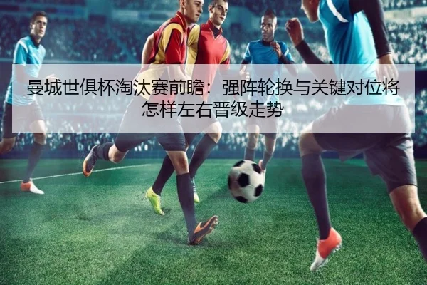 曼城世俱杯淘汰赛前瞻：强阵轮换与关键对位将怎样左右晋级走势